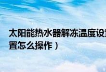 太阳能热水器解冻温度设置在多少度（太阳能热水器解冻设置怎么操作）