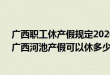 广西职工休产假规定2020 广西河池产假新规2022：2022广西河池产假可以休多少天 