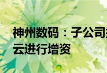 神州数码：子公司拟出资4000万元对通明智云进行增资