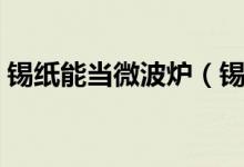 锡纸能当微波炉（锡纸对微波炉有什么作用）