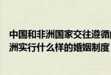 中国和非洲国家交往遵循的主要原则有哪些（旅游常识中非洲实行什么样的婚姻制度）