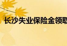 长沙失业保险金领取条件2022 去哪里办理 