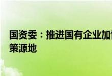 国资委：推进国有企业加快建设世界一流企业打造原创技术策源地