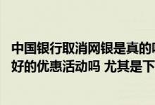 中国银行取消网银是真的吗 中国银行的网银最近有什么比较好的优惠活动吗 尤其是下半年以后