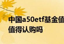 中国a50etf基金值得认购吗 新发的ETF基金值得认购吗