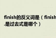 finish的反义词是（finish同义词到底哪个啊原文是finished.是过去式是哪个）