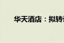 华天酒店：拟转让娄底华天11%股权