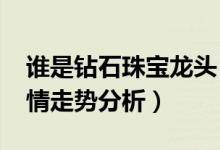 谁是钻石珠宝龙头（2021年钻石珠宝价格行情走势分析）
