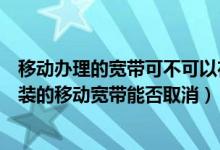 移动办理的宽带可不可以在手机上取消（移动手机号免费安装的移动宽带能否取消）