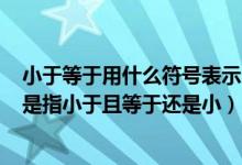 小于等于用什么符号表示（小于等于符号的含义≤这个符号是指小于且等于还是小）