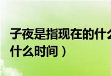 子夜是指现在的什么时间段（子夜是指现在的什么时间）