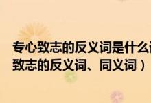 专心致志的反义词是什么词（专心致志的近义词是什么专心致志的反义词、同义词）