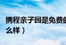 携程亲子园是免费的吗（携程亲子园的福利怎么样）