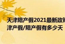 天津陪产假2021最新政策 天津产假2022年新规：2022天津产假/陪产假有多少天 