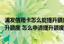 浦发信用卡怎么能提升额度 浦发信用卡多久以后可以申请提升额度 怎么申请提升额度