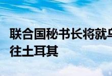 联合国秘书长将就乌克兰谷物出口协议一事前往土耳其