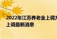 2022年江苏养老金上调方案细则参考2021 2022年养老金上调最新消息 