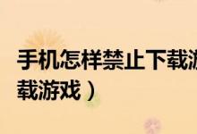 手机怎样禁止下载游戏软件（手机怎样禁止下载游戏）