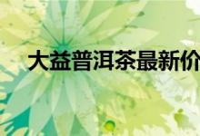 大益普洱茶最新价格（哪个系列最好喝）