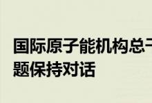 国际原子能机构总干事称与俄方就乌核电站问题保持对话