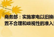 商务部：实施家电以旧换新和绿色智能家电下乡活动不得设置不合理和歧视性的准入退出条件