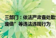 三部门：依法严肃查处欺诈发行、虚假信息披露、恶意“逃废债”等违法违规行为