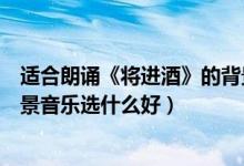 适合朗诵《将进酒》的背景音乐（朗诵李白的《将进酒》背景音乐选什么好）