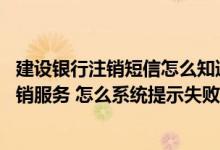 建设银行注销短信怎么知道注销了 建设银行：我编辑短信注销服务 怎么系统提示失败