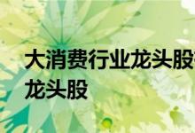 大消费行业龙头股有哪些 大消费股票有哪些龙头股 