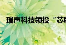 瑞声科技领投“芯聆半导体”PreA轮融资
