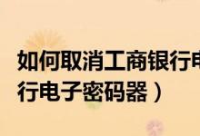 如何取消工商银行电子银行（如何取消工商银行电子密码器）