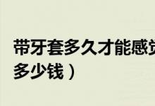 带牙套多久才能感觉不到牙套的存在（带牙套多少钱）