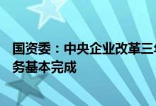 国资委：中央企业改革三年行动举措完成率超过95%主体任务基本完成