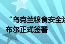 “乌克兰粮食安全运输倡议”在土耳其伊斯坦布尔正式签署