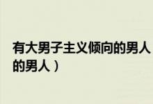 有大男子主义倾向的男人（什么是大男子主义什么是有主见的男人）