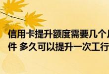 信用卡提升额度需要几个月 提升工行信用卡额度需要哪些条件 多久可以提升一次工行信用卡额度