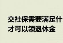 交社保需要满足什么条件 社保要交满多少年才可以领退休金 