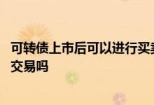 可转债上市后可以进行买卖交易 可转债上市后可以进行买卖交易吗 