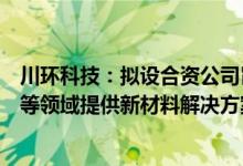 川环科技：拟设合资公司旨在新能源（储能）及半导体行业等领域提供新材料解决方案