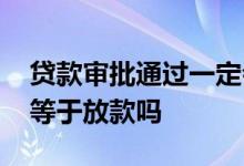贷款审批通过一定会放款吗 贷款审批通过不等于放款吗
