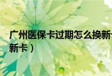 广州医保卡过期怎么换新卡（广州银行信用卡到期如何更换新卡）