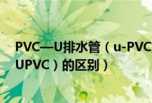 PVC—U排水管（u-PVC排水管和承压硬聚氯乙烯给水管（UPVC）的区别）