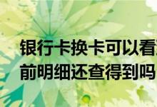 银行卡换卡可以看到明细吗 银行卡换卡了以前明细还查得到吗