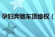 孕妇奔驰车顶维权（孕妇维权行为十分危险）