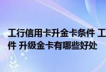 工行信用卡升金卡条件 工行信用卡普卡升级金卡需要什么条件 升级金卡有哪些好处