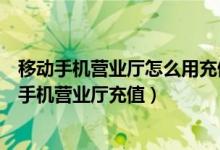 移动手机营业厅怎么用充值卡充值（中国移动充值卡怎么在手机营业厅充值）