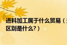 进料加工属于什么贸易（进料加工和来料加工和一般贸易的区别是什么?）
