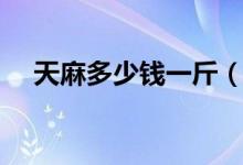 天麻多少钱一斤（它的价格和功效介绍）