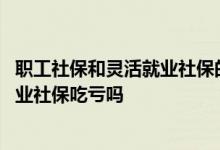 职工社保和灵活就业社保的区别是什么 职工社保转为灵活就业社保吃亏吗 