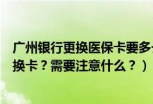 广州银行更换医保卡要多长时间（广州银行信用卡到期怎么换卡？需要注意什么？）